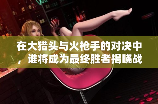 在大猎头与火枪手的对决中，谁将成为最终胜者揭晓战斗真谛