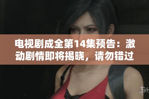 电视剧成全第14集预告：激动剧情即将揭晓，请勿错过精彩瞬间