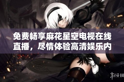 免费畅享麻花星空电视在线直播，尽情体验高清娱乐内容