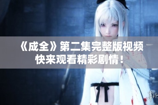 《成全》第二集完整版视频快来观看精彩剧情！