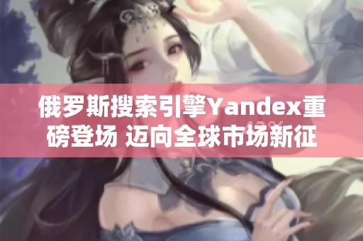 俄罗斯搜索引擎Yandex重磅登场 迈向全球市场新征程