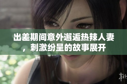 出差期间意外邂逅热辣人妻，刺激纷呈的故事展开