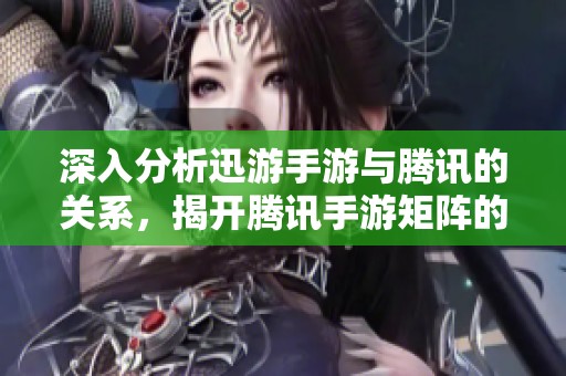 深入分析迅游手游与腾讯的关系，揭开腾讯手游矩阵的神秘面纱