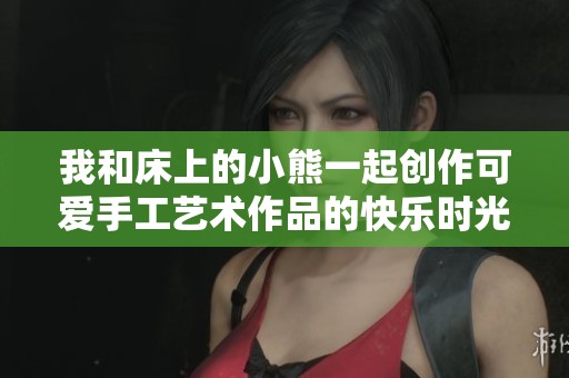 我和床上的小熊一起创作可爱手工艺术作品的快乐时光