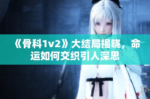 《骨科1v2》大结局揭晓，命运如何交织引人深思