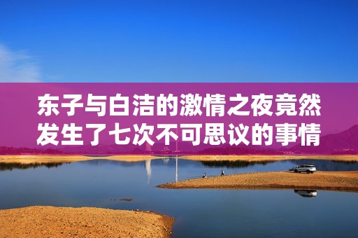 东子与白洁的激情之夜竟然发生了七次不可思议的事情