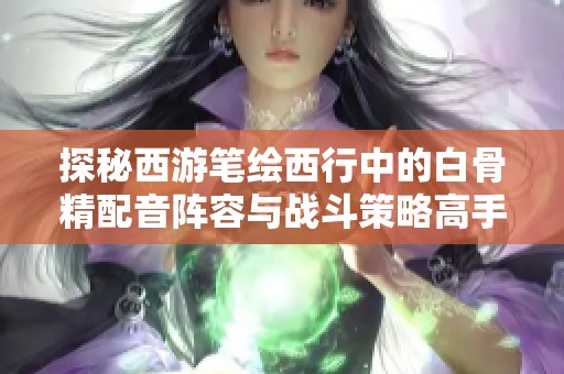 探秘西游笔绘西行中的白骨精配音阵容与战斗策略高手分析