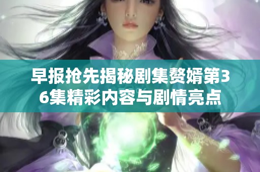 早报抢先揭秘剧集赘婿第36集精彩内容与剧情亮点