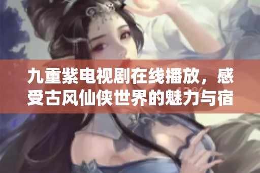 九重紫电视剧在线播放，感受古风仙侠世界的魅力与宿命纠葛