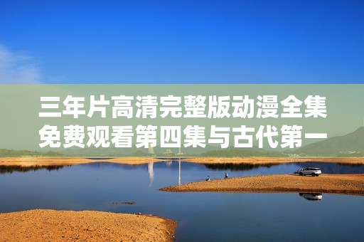三年片高清完整版动漫全集免费观看第四集与古代第一集盘点