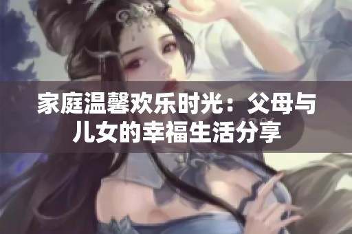 家庭温馨欢乐时光：父母与儿女的幸福生活分享