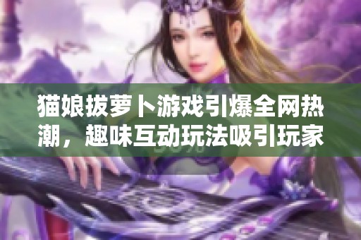 猫娘拔萝卜游戏引爆全网热潮，趣味互动玩法吸引玩家热情
