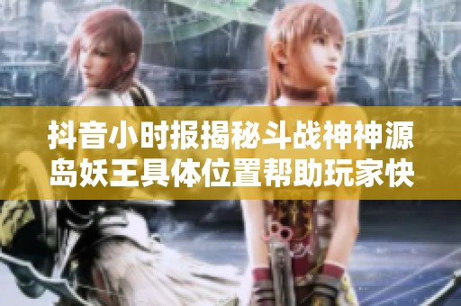 抖音小时报揭秘斗战神神源岛妖王具体位置帮助玩家快速获取信息