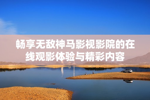 畅享无敌神马影视影院的在线观影体验与精彩内容