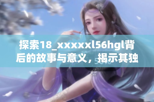 探索18_xxxxxl56hgl背后的故事与意义，揭示其独特魅力
