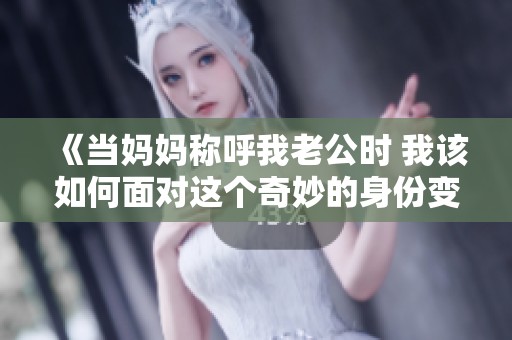 《当妈妈称呼我老公时 我该如何面对这个奇妙的身份变换》