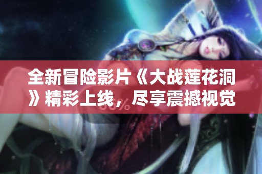全新冒险影片《大战莲花洞》精彩上线，尽享震撼视觉盛宴