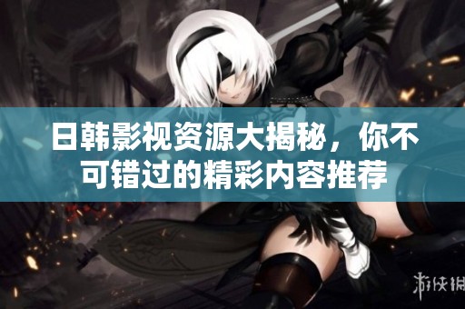 日韩影视资源大揭秘，你不可错过的精彩内容推荐