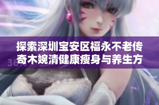 探索深圳宝安区福永不老传奇木婉清健康瘦身与养生方案