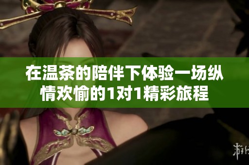 在温茶的陪伴下体验一场纵情欢愉的1对1精彩旅程