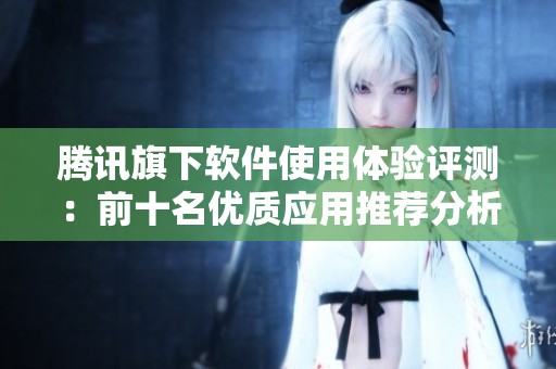 腾讯旗下软件使用体验评测：前十名优质应用推荐分析