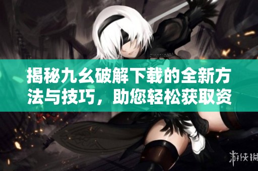 揭秘九幺破解下载的全新方法与技巧，助您轻松获取资源