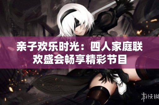 亲子欢乐时光：四人家庭联欢盛会畅享精彩节目