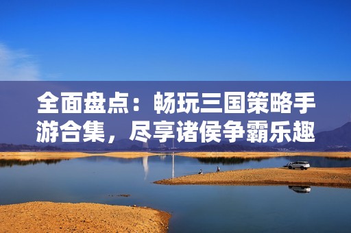 全面盘点：畅玩三国策略手游合集，尽享诸侯争霸乐趣