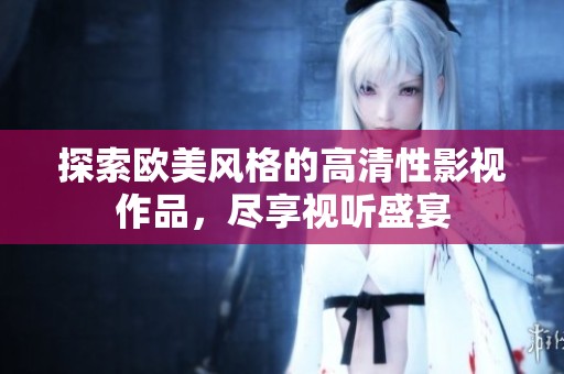 探索欧美风格的高清性影视作品，尽享视听盛宴