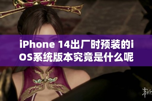 iPhone 14出厂时预装的iOS系统版本究竟是什么呢