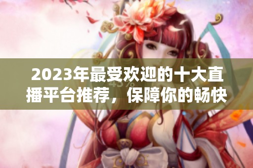 2023年最受欢迎的十大直播平台推荐，保障你的畅快体验