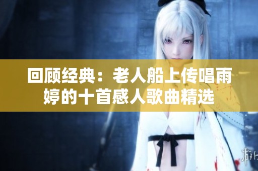 回顾经典：老人船上传唱雨婷的十首感人歌曲精选