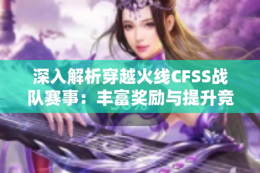 深入解析穿越火线CFSS战队赛事：丰富奖励与提升竞技技巧的秘诀