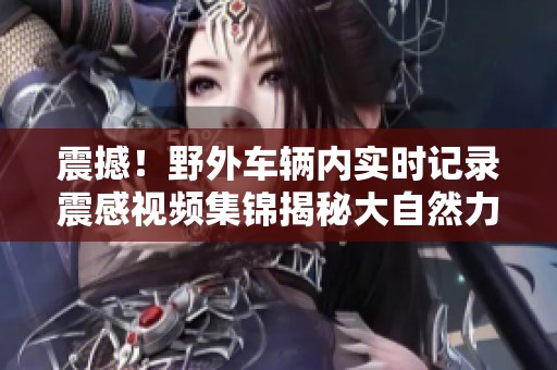 震撼！野外车辆内实时记录震感视频集锦揭秘大自然力量