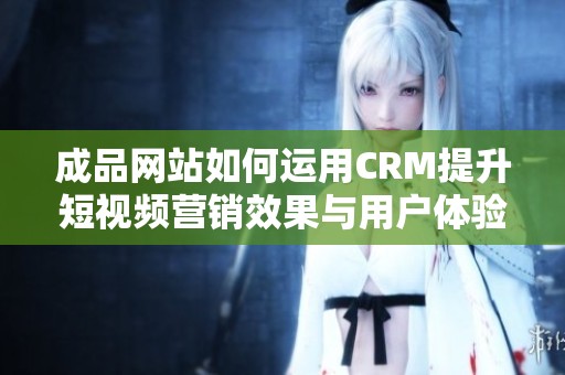 成品网站如何运用CRM提升短视频营销效果与用户体验