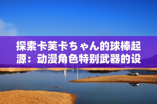 探索卡芙卡ちゃん的球棒起源：动漫角色特别武器的设计与意义解析