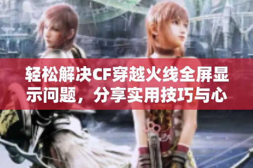 轻松解决CF穿越火线全屏显示问题，分享实用技巧与心得揭秘