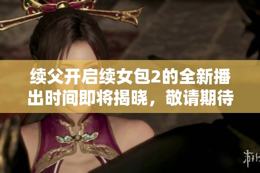 续父开启续女包2的全新播出时间即将揭晓，敬请期待！