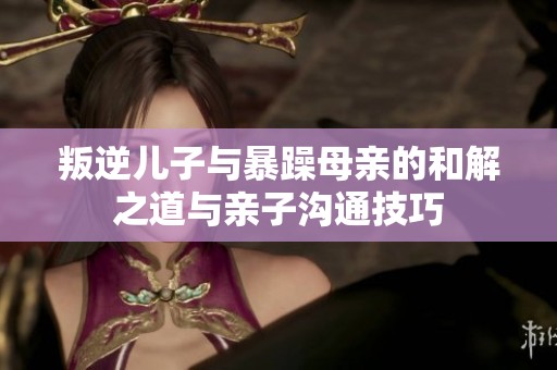 叛逆儿子与暴躁母亲的和解之道与亲子沟通技巧