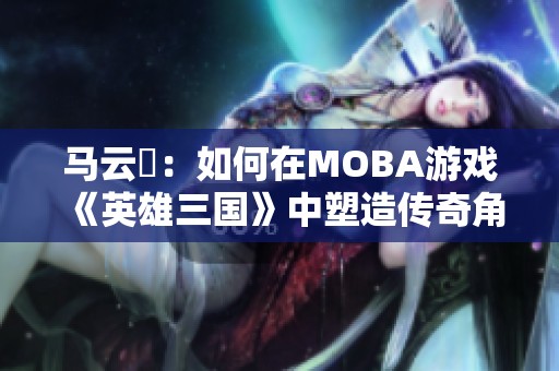 马云騄：如何在MOBA游戏《英雄三国》中塑造传奇角色的崛起之路
