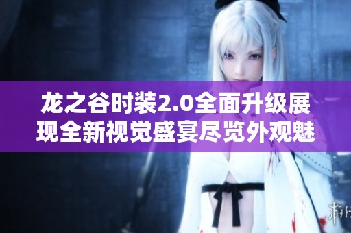 龙之谷时装2.0全面升级展现全新视觉盛宴尽览外观魅力和奇妙设计