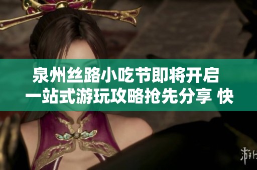泉州丝路小吃节即将开启 一站式游玩攻略抢先分享 快来收藏不可错过的美食盛宴