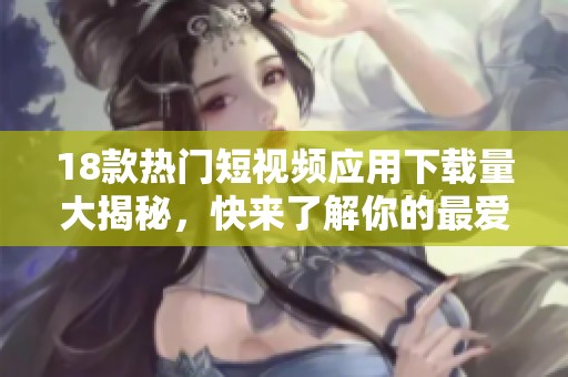 18款热门短视频应用下载量大揭秘，快来了解你的最爱吧