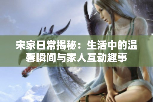 宋家日常揭秘：生活中的温馨瞬间与家人互动趣事