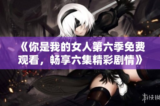 《你是我的女人第六季免费观看，畅享六集精彩剧情》