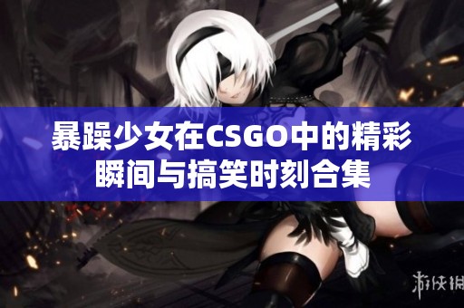 暴躁少女在CSGO中的精彩瞬间与搞笑时刻合集