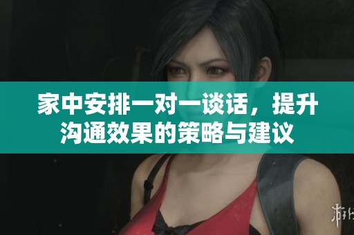 家中安排一对一谈话，提升沟通效果的策略与建议
