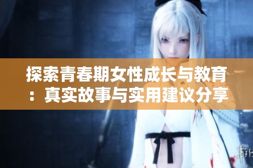 探索青春期女性成长与教育：真实故事与实用建议分享