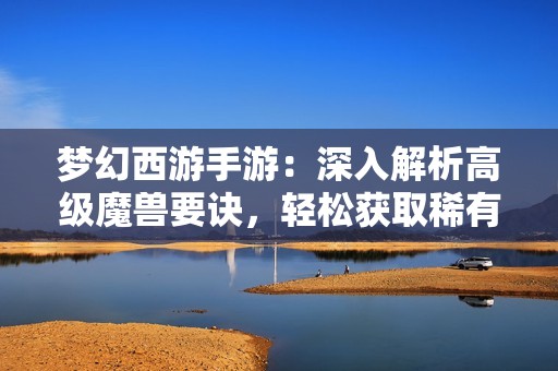 梦幻西游手游：深入解析高级魔兽要诀，轻松获取稀有技能的方法