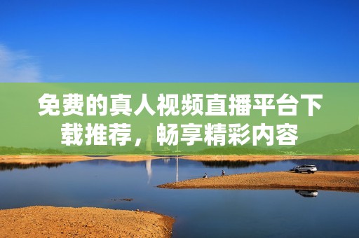 免费的真人视频直播平台下载推荐，畅享精彩内容